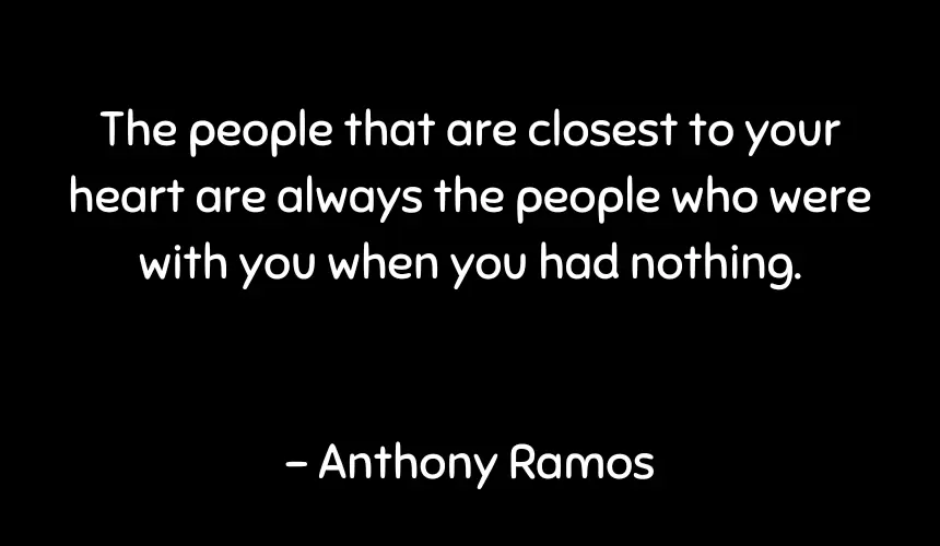 The people that are closest to your heart are always the people who were with you when you had nothing.