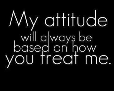 My attitude will always be based on how you treat me.